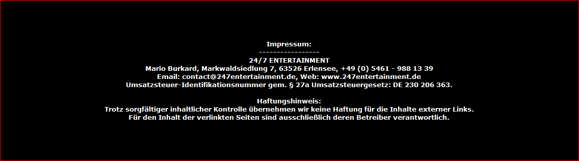 Impressum:
-----------------
24/7 ENTERTAINMENT
Mario Burkard, Markwaldsiedlung 7, 63526 Erlensee, +49 (0) 5461 - 988 13 39
Email: contact@247entertainment.de, Web: www.247entertainment.de
Umsatzsteuer-Identifikationsnummer gem. � 27a Umsatzsteuergesetz: DE 230 206 363.

Haftungshinweis:
Trotz sorgf�ltiger inhaltlicher Kontrolle �bernehmen wir keine Haftung f�r die Inhalte externer Links.
F�r den Inhalt der verlinkten Seiten sind ausschlie�lich deren Betreiber verantwortlich.